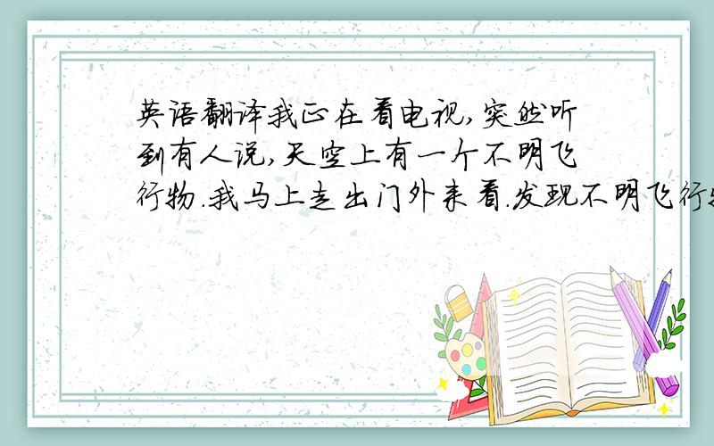 英语翻译我正在看电视,突然听到有人说,天空上有一个不明飞行物.我马上走出门外来看.发现不明飞行物己经开始往广场上飞去了.