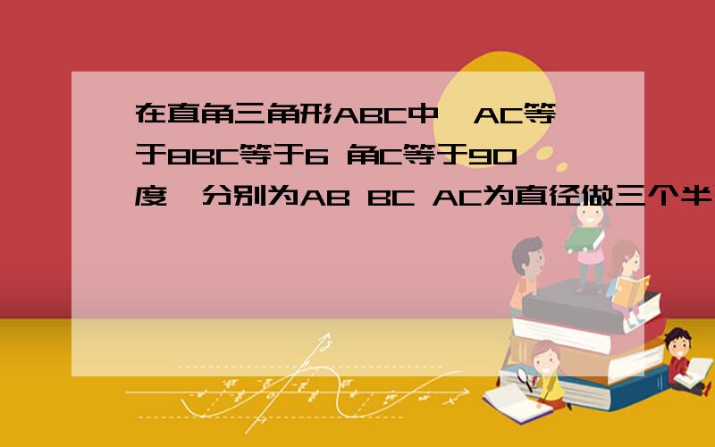 在直角三角形ABC中,AC等于8BC等于6 角C等于90度,分别为AB BC AC为直径做三个半圆