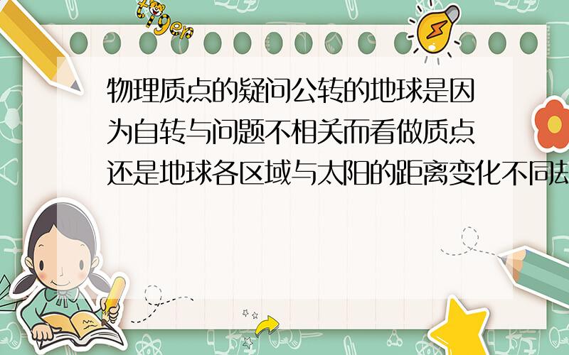 物理质点的疑问公转的地球是因为自转与问题不相关而看做质点还是地球各区域与太阳的距离变化不同却忽略不计而看做质点