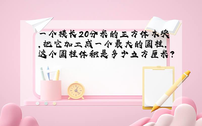 一个棱长20分米的正方体木块,把它加工成一个最大的圆柱,这个圆柱体积是多少立方厘米?