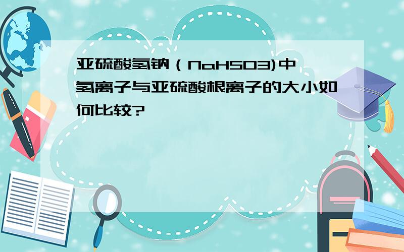 亚硫酸氢钠（NaHSO3)中氢离子与亚硫酸根离子的大小如何比较?