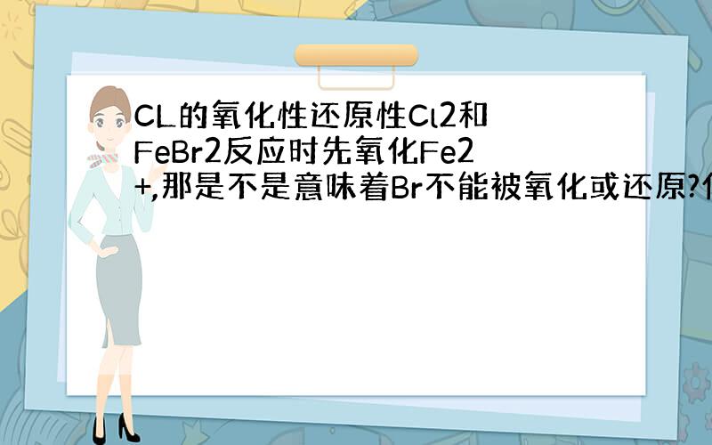 CL的氧化性还原性Cl2和 FeBr2反应时先氧化Fe2+,那是不是意味着Br不能被氧化或还原?什么物质才能被氧化?多价