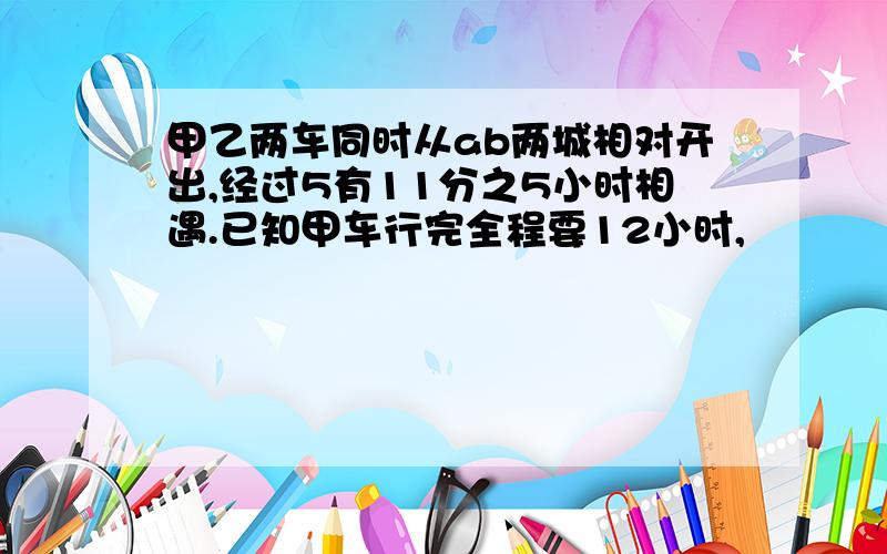 甲乙两车同时从ab两城相对开出,经过5有11分之5小时相遇.已知甲车行完全程要12小时,