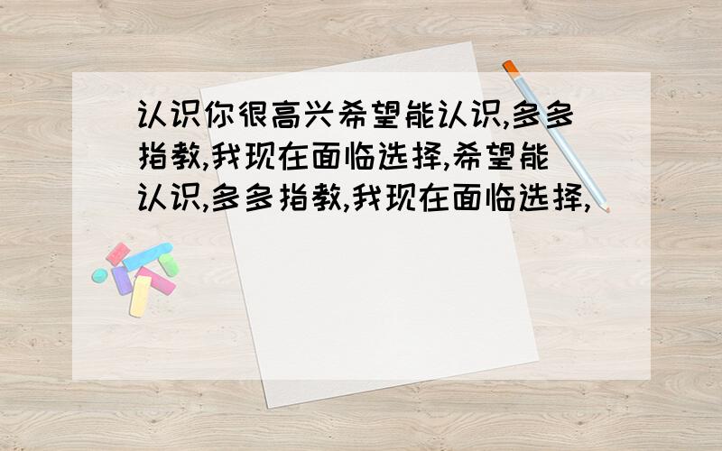 认识你很高兴希望能认识,多多指教,我现在面临选择,希望能认识,多多指教,我现在面临选择,