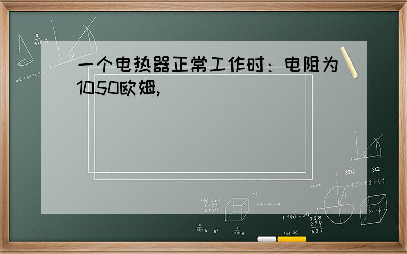 一个电热器正常工作时：电阻为1050欧姆,