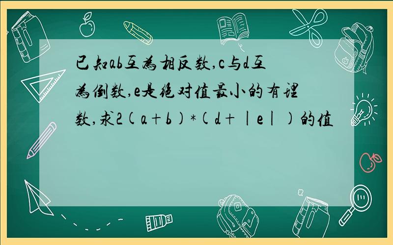 已知ab互为相反数,c与d互为倒数,e是绝对值最小的有理数,求2(a+b)*(d+|e|)的值