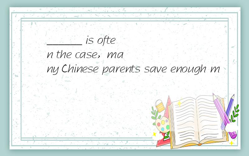 ______ is often the case, many Chinese parents save enough m