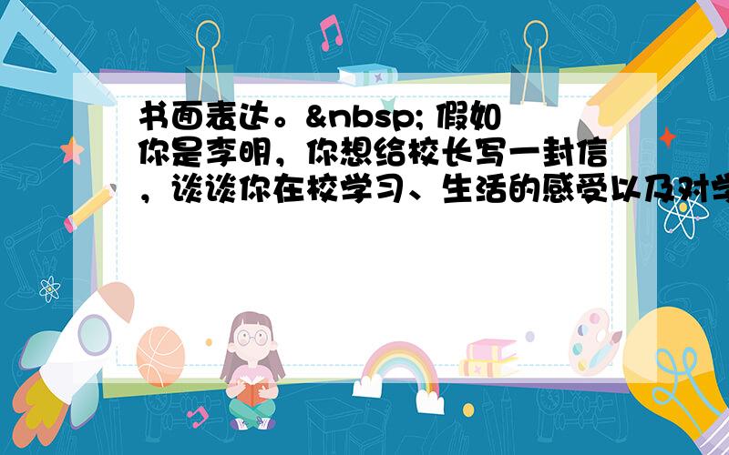 书面表达。  假如你是李明，你想给校长写一封信，谈谈你在校学习、生活的感受以及对学校生活的建议，内容要点如下：