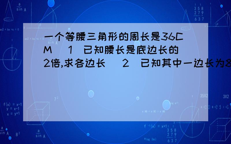 一个等腰三角形的周长是36CM （1）已知腰长是底边长的2倍,求各边长 （2）已知其中一边长为8CM,