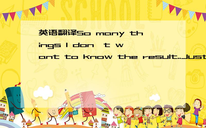 英语翻译So many things I don't want to know the result..Just bec