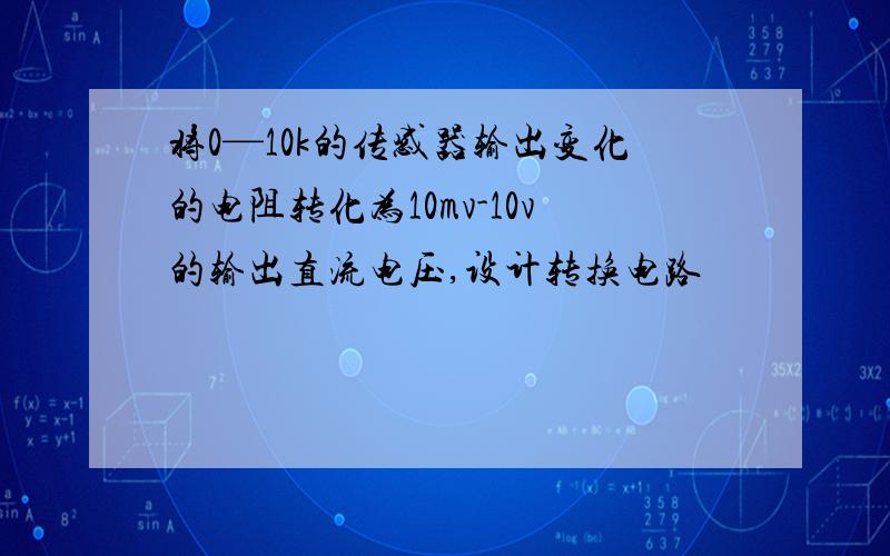 将0—10k的传感器输出变化的电阻转化为10mv-10v的输出直流电压,设计转换电路