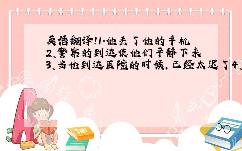 英语翻译!1.他丢了他的手机2、警察的到达使他们平静下来3、当他到达医院的时候,已经太迟了4、大雪下了一整夜,把一切都覆