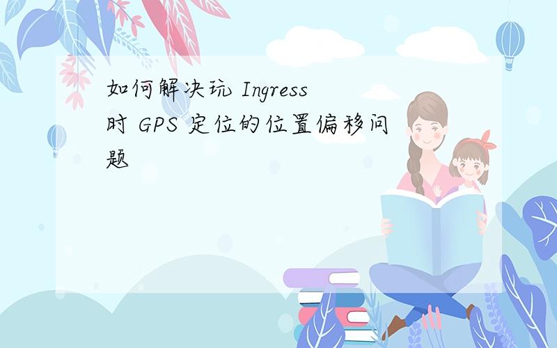 如何解决玩 Ingress 时 GPS 定位的位置偏移问题