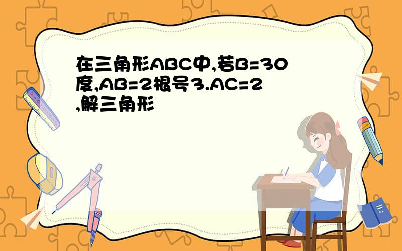 在三角形ABC中,若B=30度,AB=2根号3.AC=2,解三角形