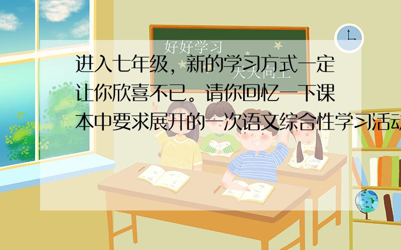 进入七年级，新的学习方式一定让你欣喜不已。请你回忆一下课本中要求展开的一次语文综合性学习活动。