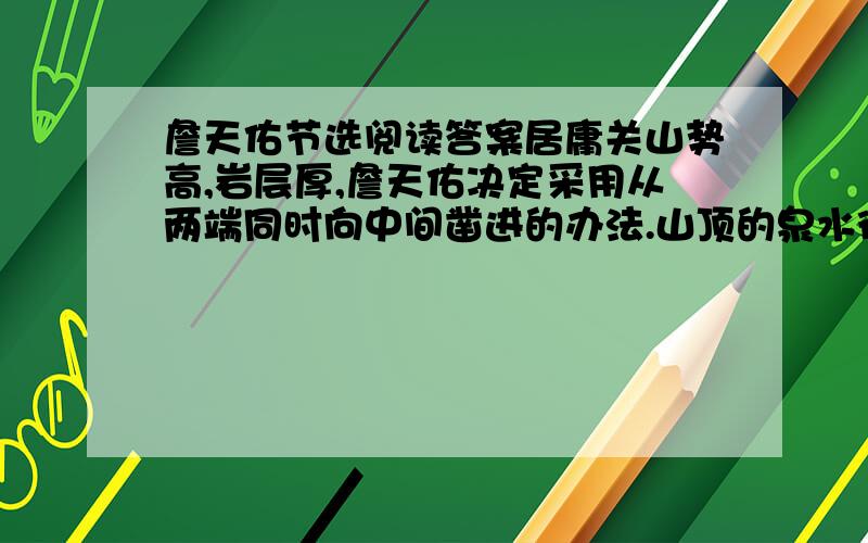 詹天佑节选阅读答案居庸关山势高,岩层厚,詹天佑决定采用从两端同时向中间凿进的办法.山顶的泉水往下渗,隧道里满是泥浆.工地