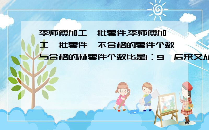 李师傅加工一批零件.李师傅加工一批零件,不合格的零件个数与合格的林零件个数比是1：9,后来又从合格的林零件中挑出2个不及