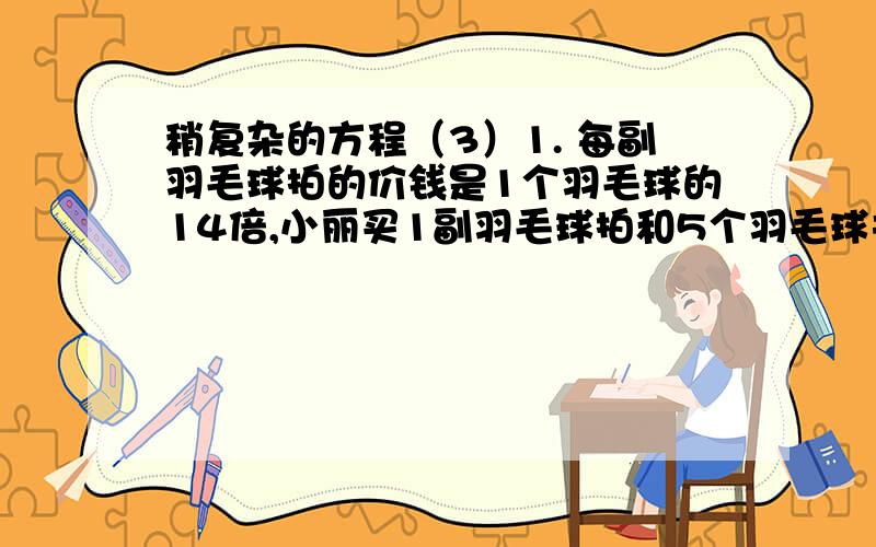 稍复杂的方程（3）1. 每副羽毛球拍的价钱是1个羽毛球的14倍,小丽买1副羽毛球拍和5个羽毛球共用去57元.1个羽毛球怕