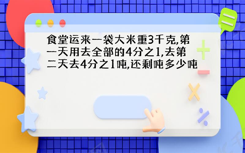 食堂运来一袋大米重3千克,第一天用去全部的4分之1,去第二天去4分之1吨,还剩吨多少吨