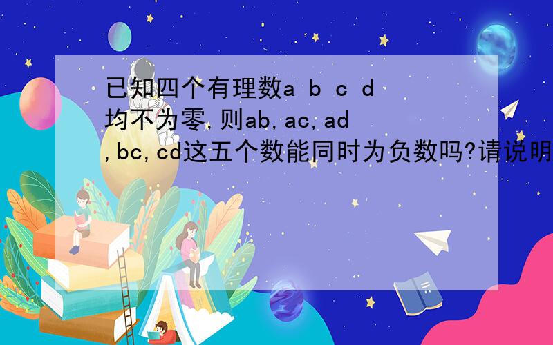 已知四个有理数a b c d均不为零,则ab,ac,ad,bc,cd这五个数能同时为负数吗?请说明理由