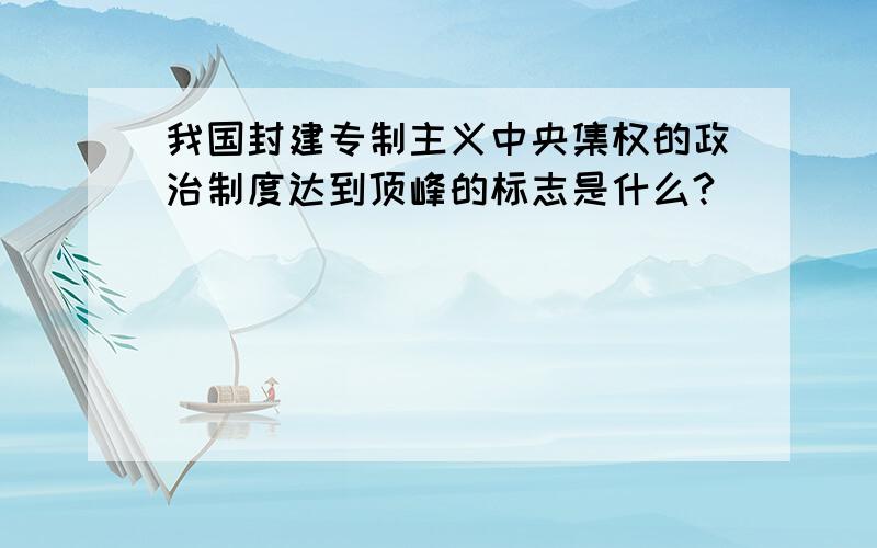 我国封建专制主义中央集权的政治制度达到顶峰的标志是什么?