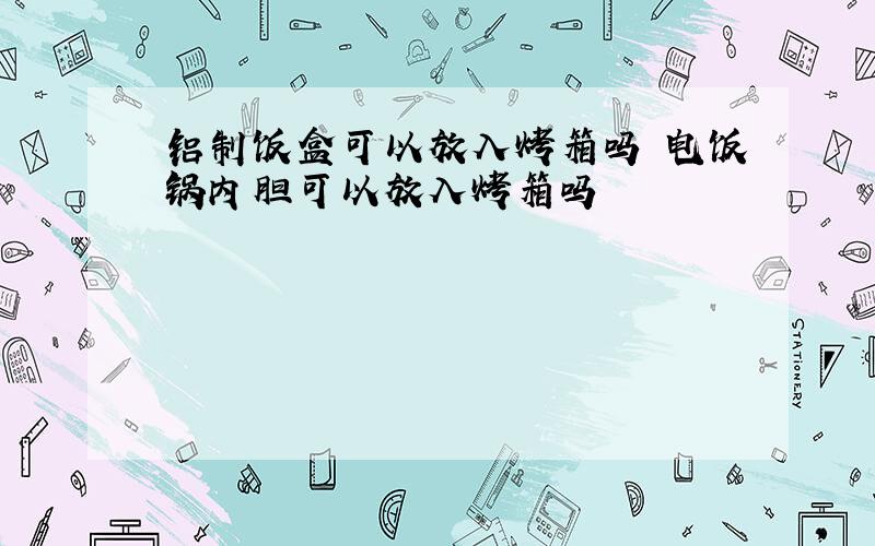 铝制饭盒可以放入烤箱吗 电饭锅内胆可以放入烤箱吗