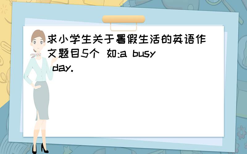 求小学生关于暑假生活的英语作文题目5个 如:a busy day.