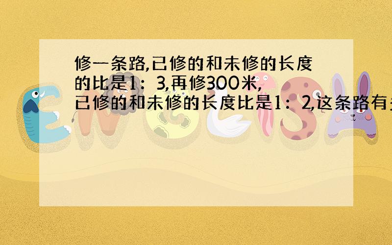 修一条路,已修的和未修的长度的比是1：3,再修300米,已修的和未修的长度比是1：2,这条路有多少米?如