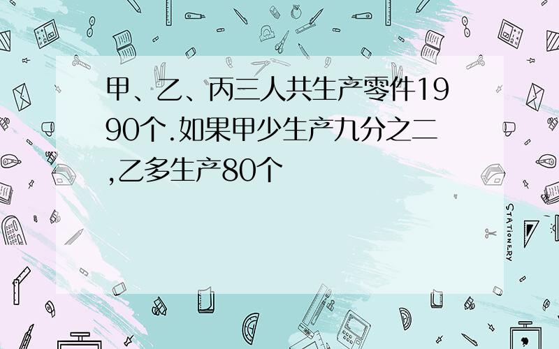 甲、乙、丙三人共生产零件1990个.如果甲少生产九分之二,乙多生产80个