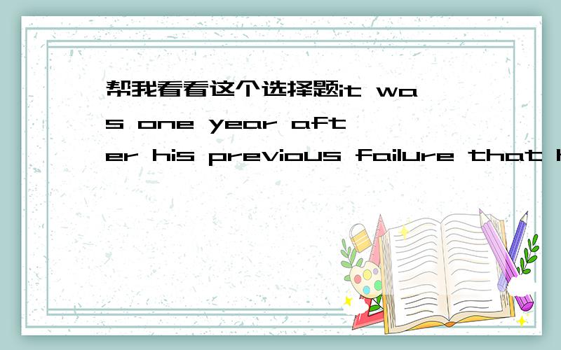 帮我看看这个选择题it was one year after his previous failure that he