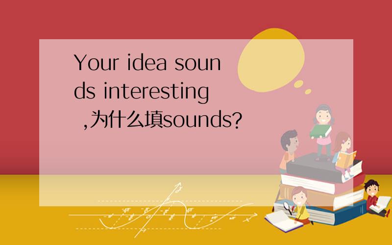 Your idea sounds interesting ,为什么填sounds?