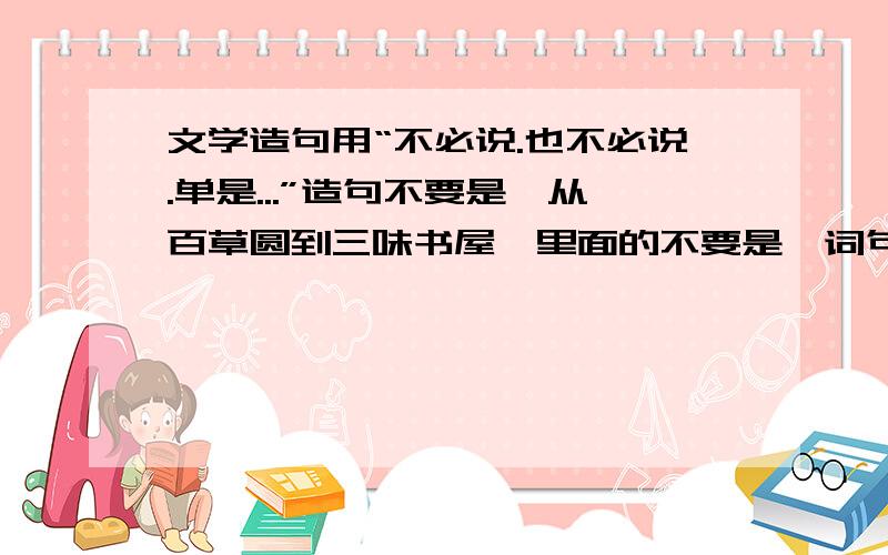 文学造句用“不必说.也不必说.单是...”造句不要是《从百草圆到三味书屋》里面的不要是《词句手册》中的