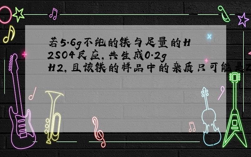 若5.6g不纯的铁与足量的H2SO4反应,共生成0.2gH2,且该铁的样品中的杂质只可能是Zn、Mg、Al、Cu中的一种