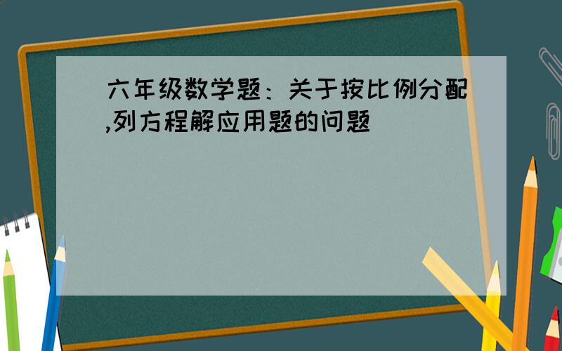 六年级数学题：关于按比例分配,列方程解应用题的问题