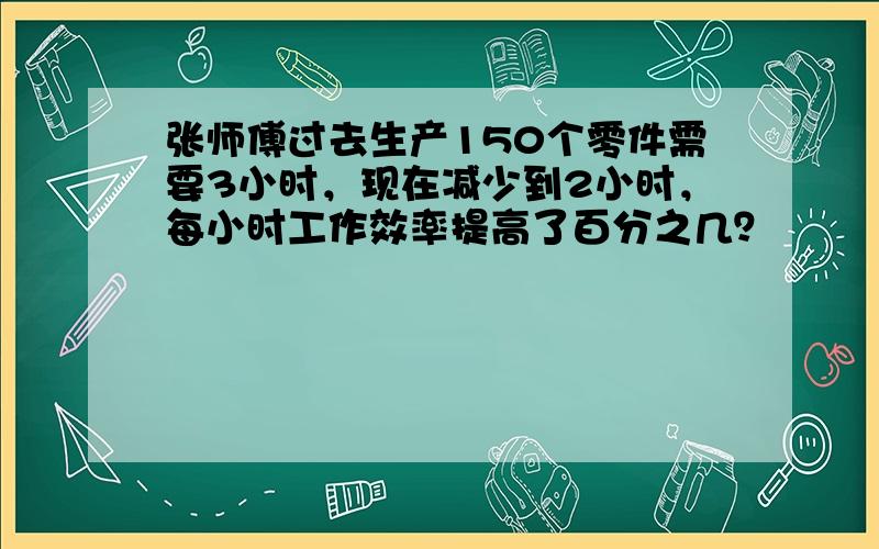 张师傅过去生产150个零件需要3小时，现在减少到2小时，每小时工作效率提高了百分之几？