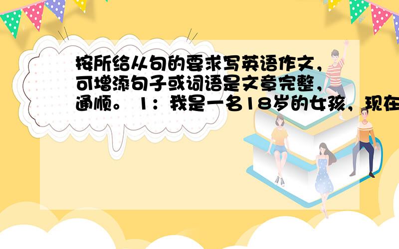 按所给从句的要求写英语作文，可增添句子或词语是文章完整，通顺。 1：我是一名18岁的女孩，现在在新华中