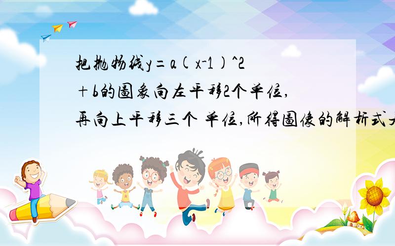 把抛物线y=a(x-1)^2+b的图象向左平移2个单位,再向上平移三个 单位,所得图像的解析式是y=x^2+2x+3.