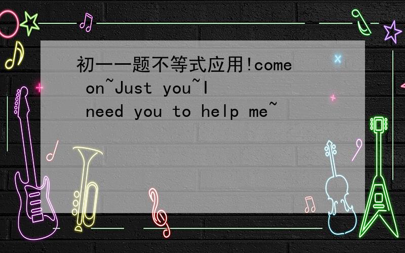 初一一题不等式应用!come on~Just you~I need you to help me~