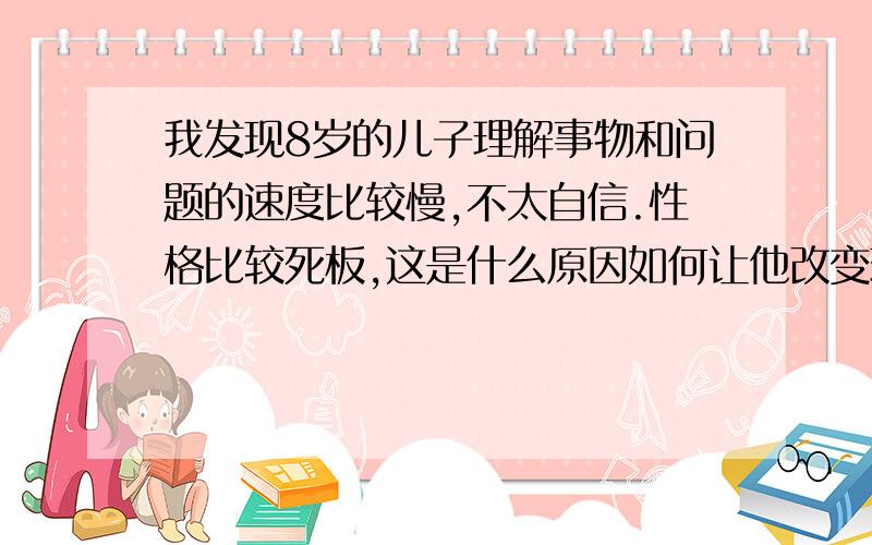 我发现8岁的儿子理解事物和问题的速度比较慢,不太自信.性格比较死板,这是什么原因如何让他改变现状?