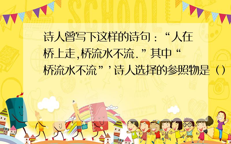 诗人曾写下这样的诗句：“人在桥上走,桥流水不流.”其中“桥流水不流”’诗人选择的参照物是（）