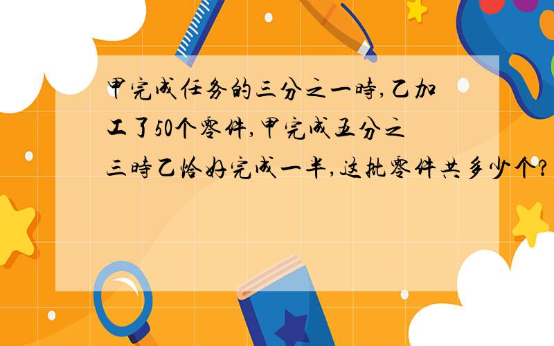 甲完成任务的三分之一时,乙加工了50个零件,甲完成五分之三时乙恰好完成一半,这批零件共多少个?