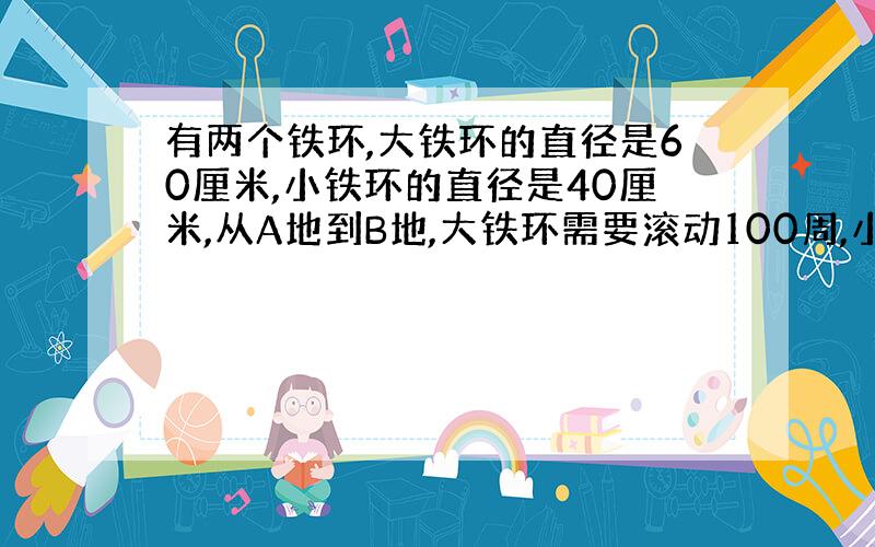 有两个铁环,大铁环的直径是60厘米,小铁环的直径是40厘米,从A地到B地,大铁环需要滚动100周,小铁环需要滚动多少周