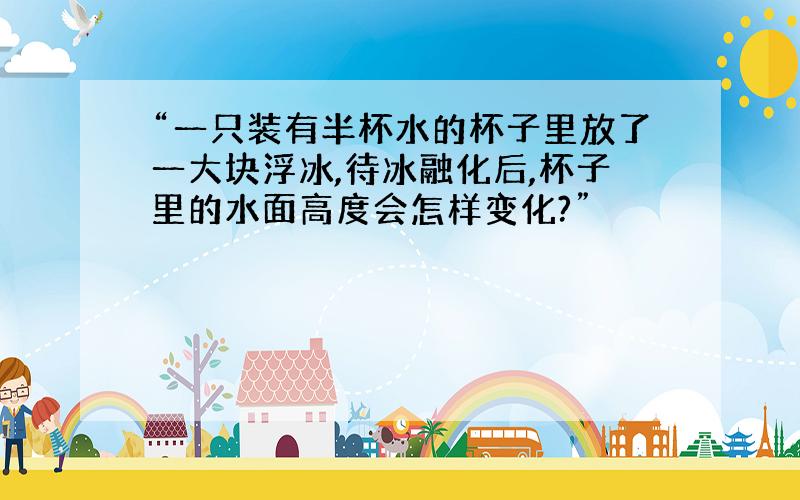 “一只装有半杯水的杯子里放了一大块浮冰,待冰融化后,杯子里的水面高度会怎样变化?”