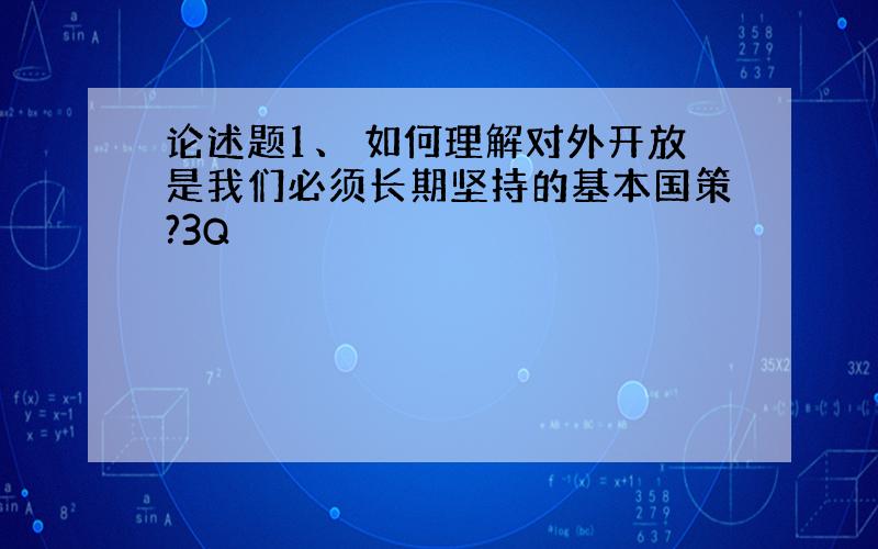 论述题1、 如何理解对外开放是我们必须长期坚持的基本国策?3Q