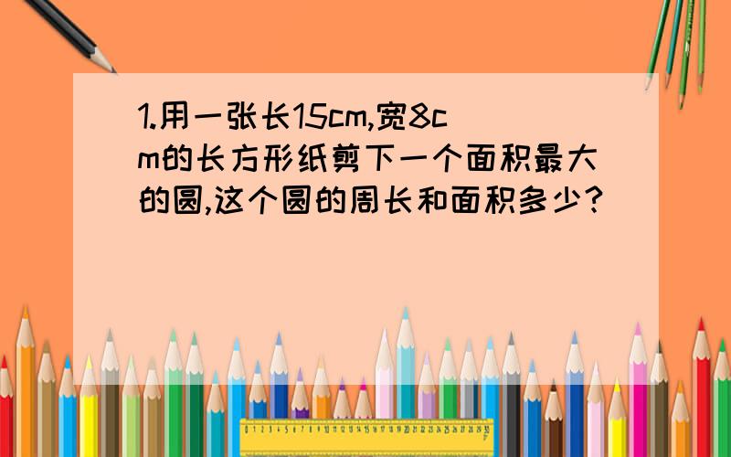 1.用一张长15cm,宽8cm的长方形纸剪下一个面积最大的圆,这个圆的周长和面积多少?