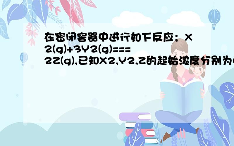 在密闭容器中进行如下反应；X2(g)+3Y2(g)===2Z(g),已知X2,Y2,Z的起始浓度分别为0.2mol/L