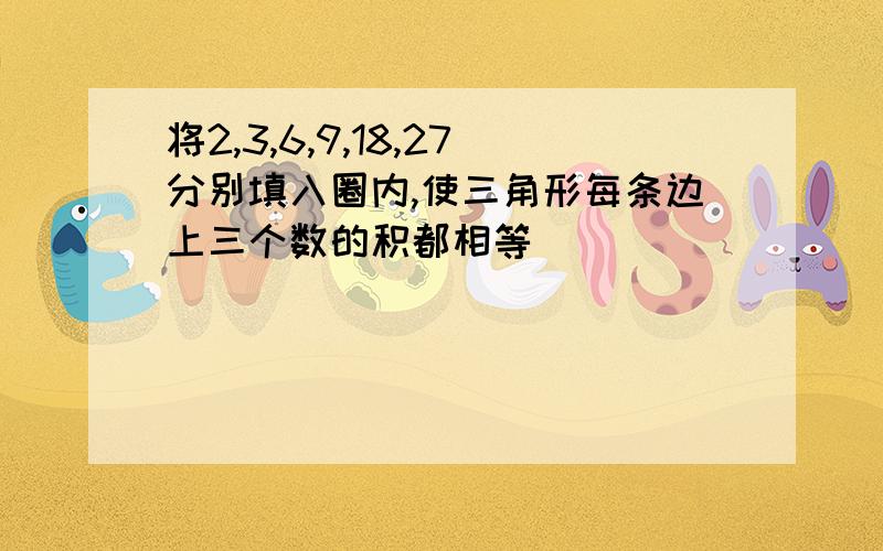 将2,3,6,9,18,27分别填入圈内,使三角形每条边上三个数的积都相等