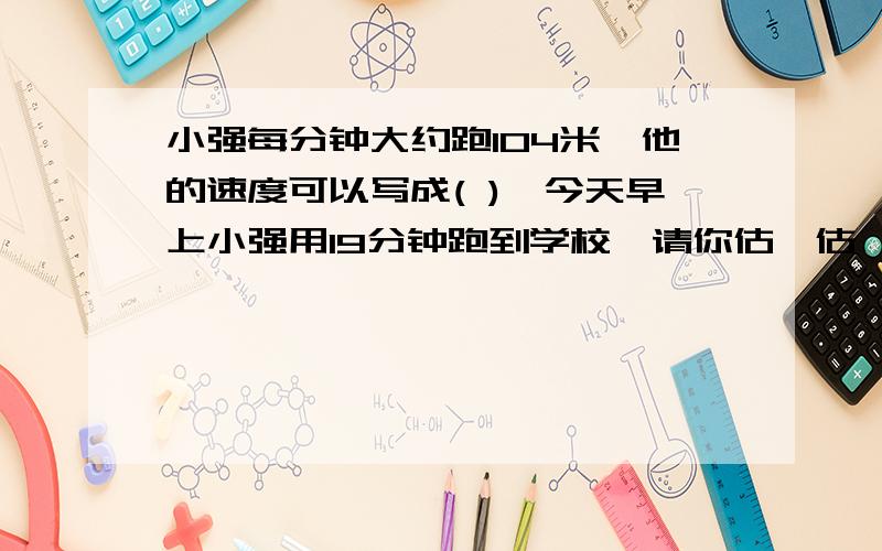 小强每分钟大约跑104米,他的速度可以写成( ),今天早上小强用19分钟跑到学校,请你估一估,小强家离学校大约(