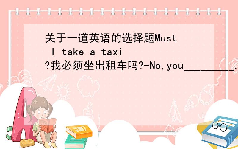 关于一道英语的选择题Must I take a taxi?我必须坐出租车吗?-No,you_________.You c