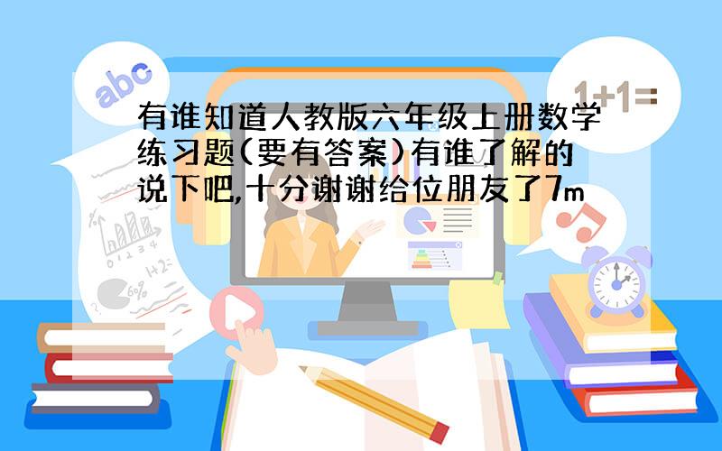 有谁知道人教版六年级上册数学练习题(要有答案)有谁了解的说下吧,十分谢谢给位朋友了7m